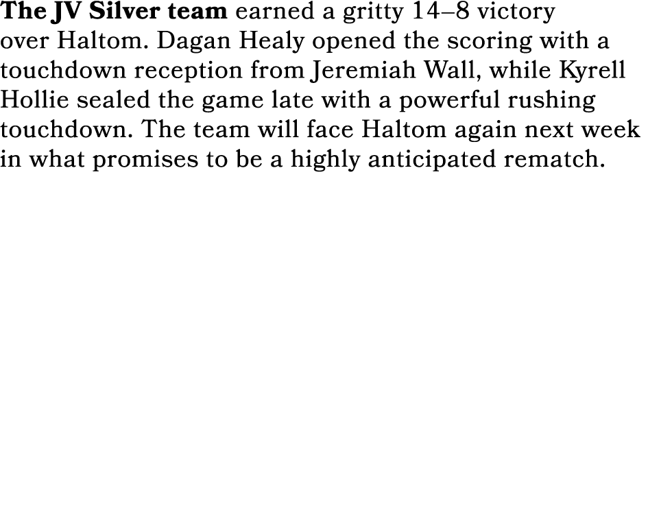 The JV Silver team earned a gritty 14–8 victory over Haltom. Dagan Healy opened the scoring with a touchdown receptio...