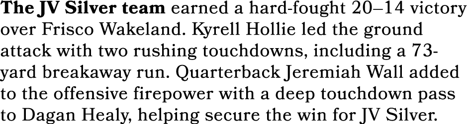 The JV Silver team earned a hard fought 20–14 victory over Frisco Wakeland. Kyrell Hollie led the ground attack with ...