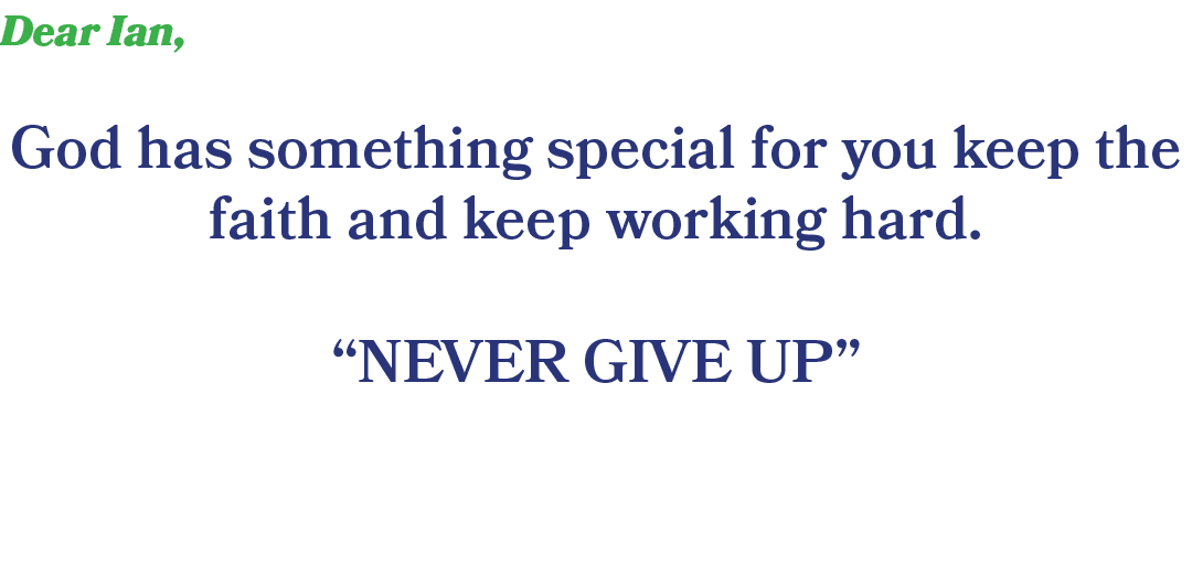 Dear Ian, God has something special for you keep the faith and keep working hard. “NEVER GIVE UP” 