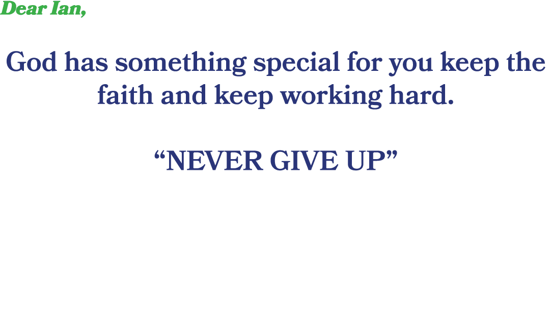 Dear Ian, God has something special for you keep the faith and keep working hard. “NEVER GIVE UP”