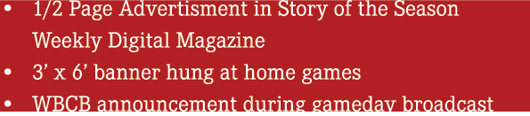• 1/2 Page Advertisment in Story of the Season Weekly Digital Magazine • 3’ x 6’ banner hung at home games • WBCB ann...