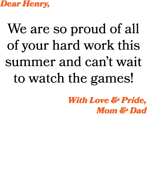 Dear Henry, We are so proud of all of your hard work this summer and can’t wait to watch the games! With Love & Pride...