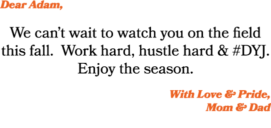 Dear Adam, We can’t wait to watch you on the field this fall. Work hard, hustle hard & #DYJ. Enjoy the season. With L...