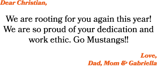 Dear Christian, We are rooting for you again this year! We are so proud of your dedication and work ethic. Go Mustang...