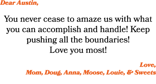 Dear Austin, You never cease to amaze us with what you can accomplish and handle! Keep pushing all the boundaries! Lo...