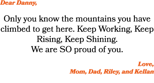 Dear Danny, Only you know the mountains you have climbed to get here. Keep Working, Keep Rising, Keep Shining. We are...