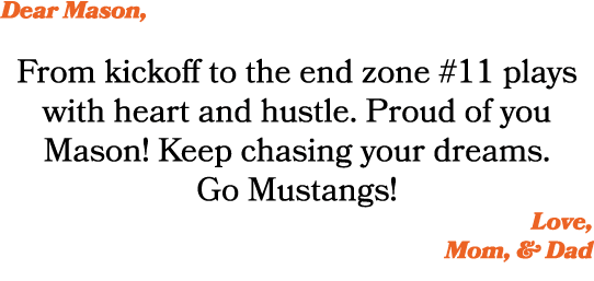 Dear Mason, From kickoff to the end zone #11 plays with heart and hustle. Proud of you Mason! Keep chasing your dream...