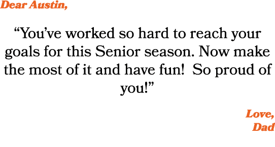 Dear Austin, “You’ve worked so hard to reach your goals for this Senior season. Now make the most of it and have fun!...