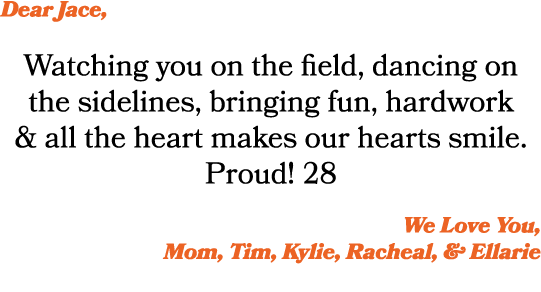 Dear Jace, Watching you on the field, dancing on the sidelines, bringing fun, hardwork & all the heart makes our hear...