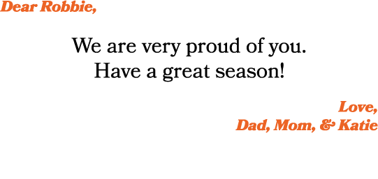 Dear Robbie, We are very proud of you. Have a great season! Love, Dad, Mom, & Katie 