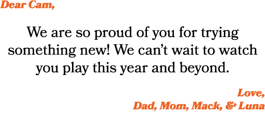 Dear Cam, We are so proud of you for trying something new! We can’t wait to watch you play this year and beyond. Love...