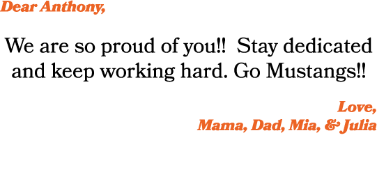 Dear Anthony, We are so proud of you!! Stay dedicated and keep working hard. Go Mustangs!! Love, Mama, Dad, Mia, & Ju...