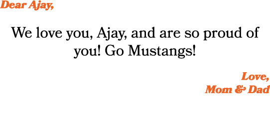 Dear Ajay, We love you, Ajay, and are so proud of you! Go Mustangs! Love, Mom & Dad 