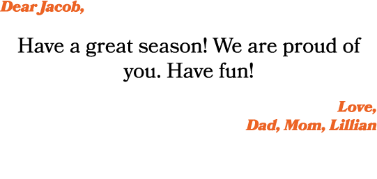 Dear Jacob, Have a great season! We are proud of you. Have fun! Love, Dad, Mom, Lillian 