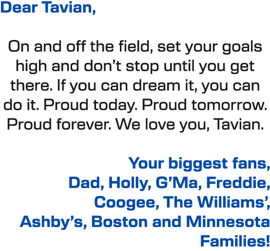 Dear Tavian, On and off the field, set your goals high and don’t stop until you get there. If you can dream it, you c...