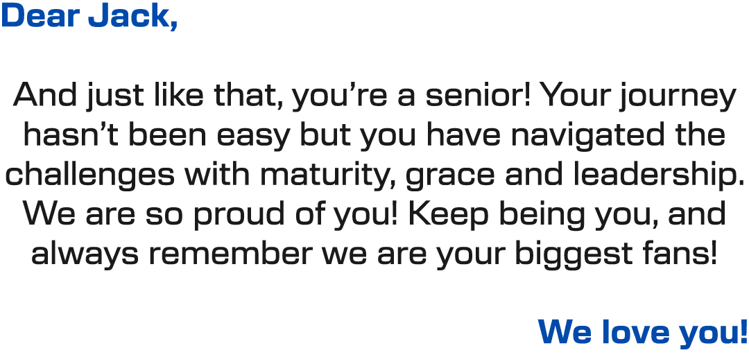 Dear Jack, And just like that, you’re a senior! Your journey hasn’t been easy but you have navigated the challenges w...