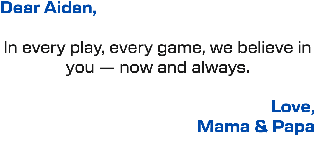Dear Aidan, In every play, every game, we believe in you — now and always. Love, Mama & Papa