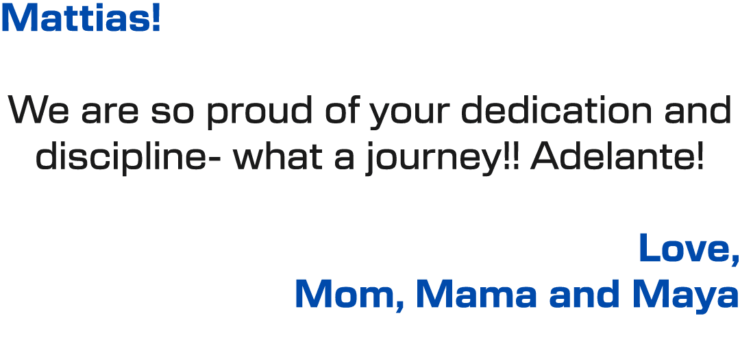 Mattias! We are so proud of your dedication and discipline what a journey!! Adelante! Love, Mom, Mama and Maya