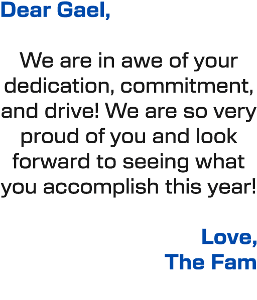 Dear Gael, We are in awe of your dedication, commitment, and drive! We are so very proud of you and look forward to s...