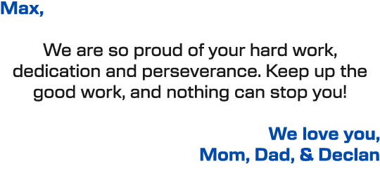 Max, We are so proud of your hard work, dedication and perseverance. Keep up the good work, and nothing can stop you!...