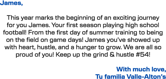 James, This year marks the beginning of an exciting journey for you James. Your first season playing high school foot...