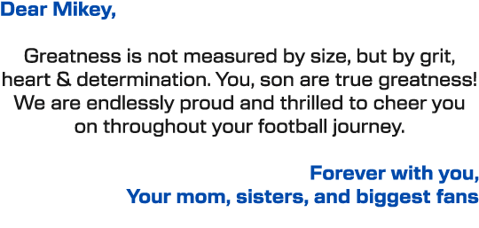Dear Mikey, Greatness is not measured by size, but by grit, heart & determination. You, son are true greatness! We ar...