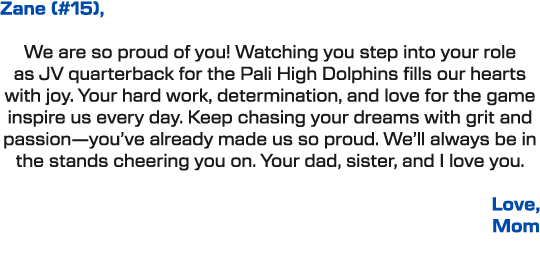 Zane (#15), We are so proud of you! Watching you step into your role as JV quarterback for the Pali High Dolphins fil...