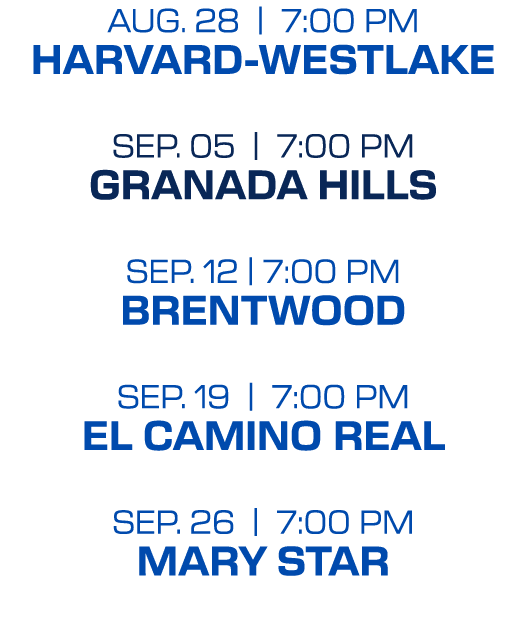 Aug. 28 | 7:00 PM HARVARD WESTLAKE SEP. 05 | 7:00 PM GRANADA HILLS Sep. 12 | 7:00 PM BRENTWOOD SEP. 19 | 7:00 PM EL C...