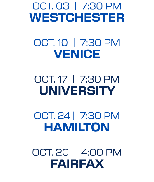 OCT. 03 | 7:30 PM WESTCHESTER OCT. 10 | 7:30 PM VENICE OCT. 17 | 7:30 PM UNIVERSITY OCT. 24 | 7:30 PM HAMILTON OCT. 2...