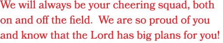 We will always be your cheering squad, both on and off the field. We are so proud of you and know that the Lord has b...