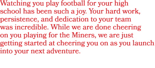 Watching you play football for your high school has been such a joy. Your hard work, persistence, and dedication to y...