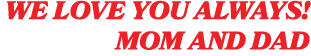 We love you always! Mom and Dad