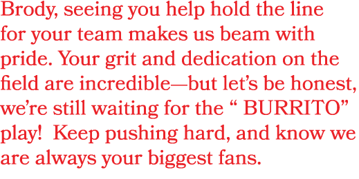 Brody, seeing you help hold the line for your team makes us beam with pride. Your grit and dedication on the field ar...