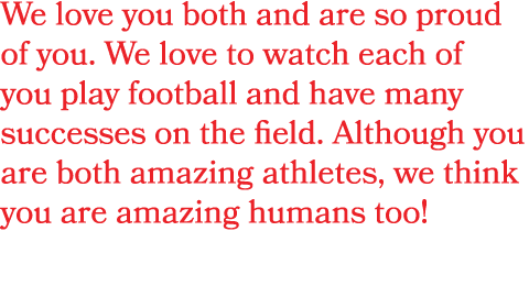 We love you both and are so proud of you. We love to watch each of you play football and have many successes on the f...