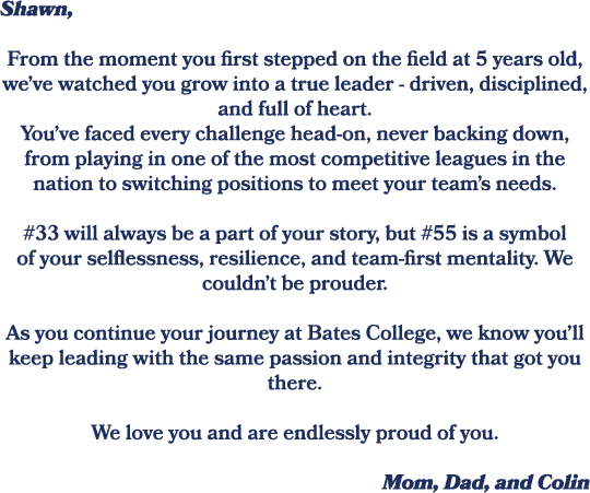 Shawn, From the moment you first stepped on the field at 5 years old, we’ve watched you grow into a true leader drive...