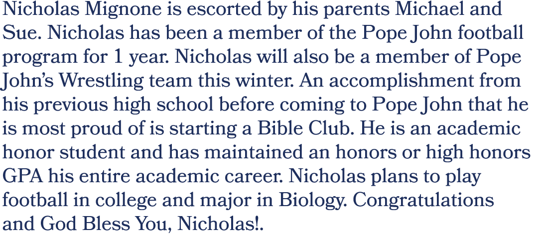 Nicholas Mignone is escorted by his parents Michael and Sue. Nicholas has been a member of the Pope John football pro...