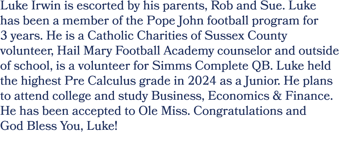 Luke Irwin is escorted by his parents, Rob and Sue. Luke has been a member of the Pope John football program for 3 ye...