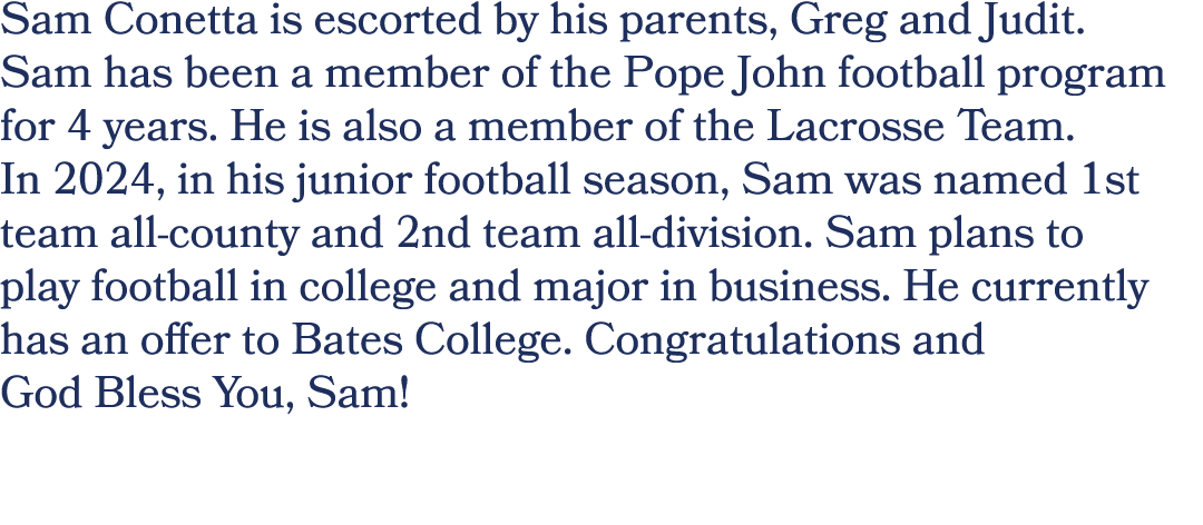 Sam Conetta is escorted by his parents, Greg and Judit. Sam has been a member of the Pope John football program for 4...