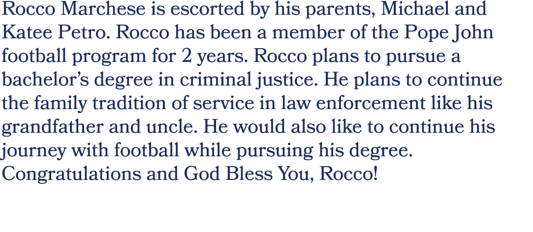 Rocco Marchese is escorted by his parents, Michael and Katee Petro. Rocco has been a member of the Pope John football...