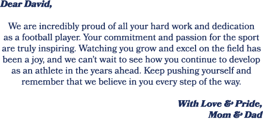 Dear David, We are incredibly proud of all your hard work and dedication as a football player. Your commitment and pa...