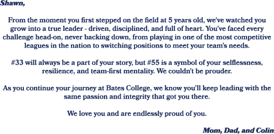 Shawn, From the moment you first stepped on the field at 5 years old, we’ve watched you grow into a true leader drive...