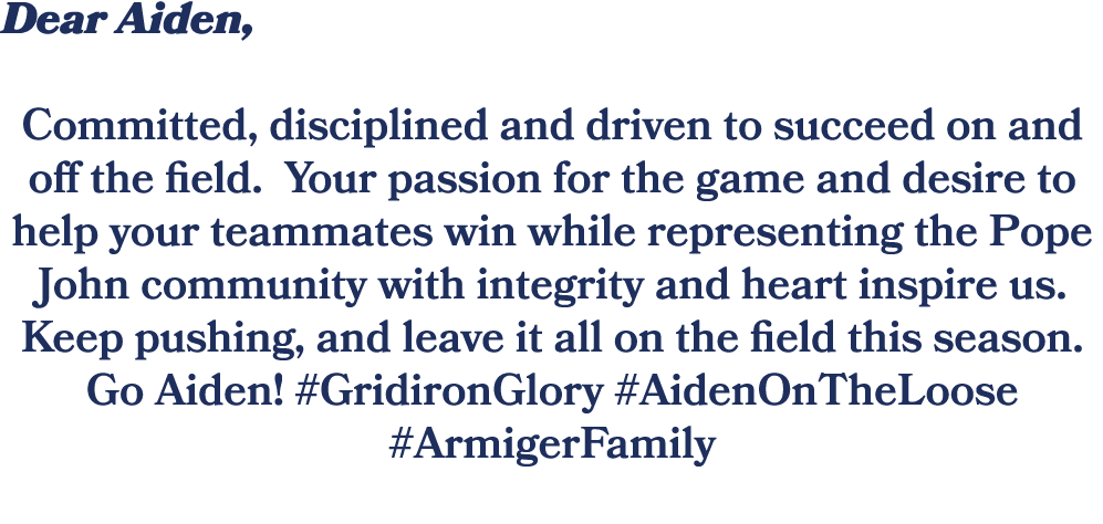 Dear Aiden, Committed, disciplined and driven to succeed on and off the field. Your passion for the game and desire t...