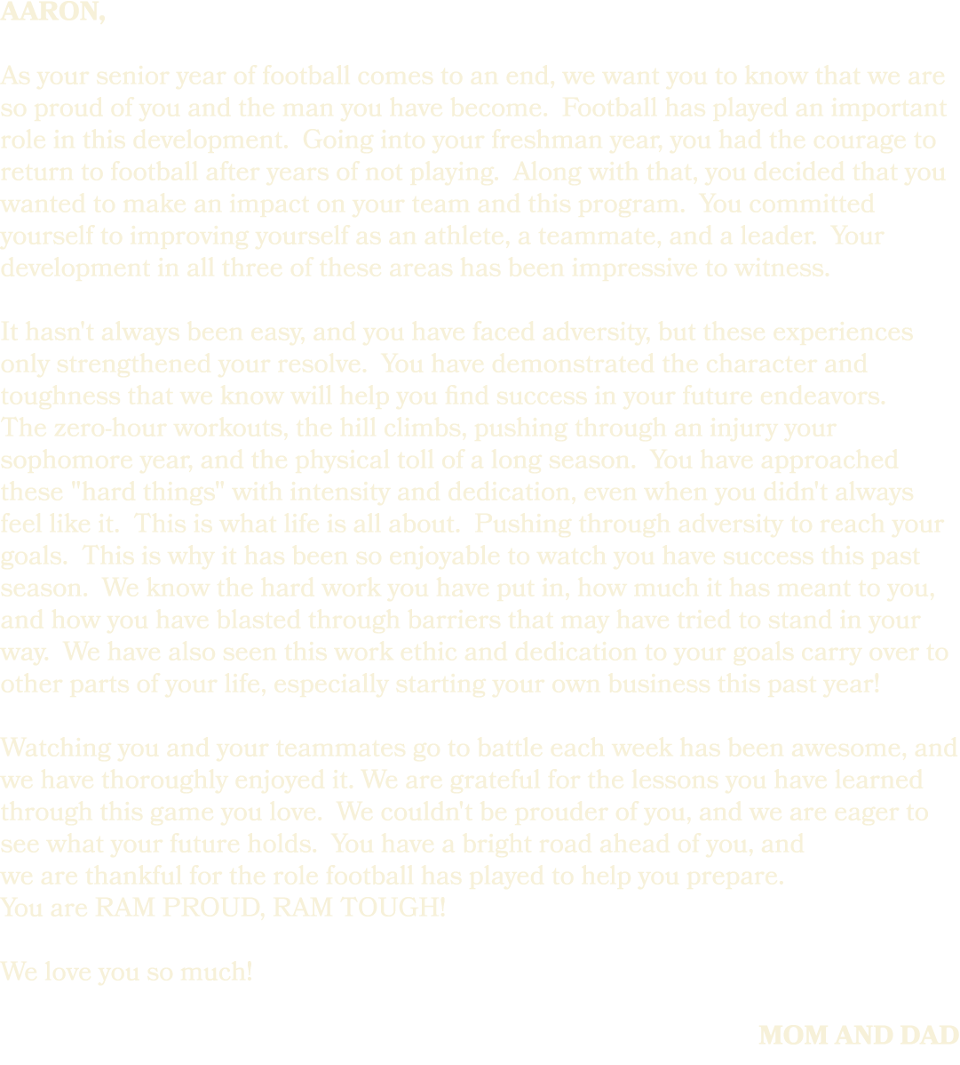 Aaron, As your senior year of football comes to an end, we want you to know that we are so proud of you and the man y...