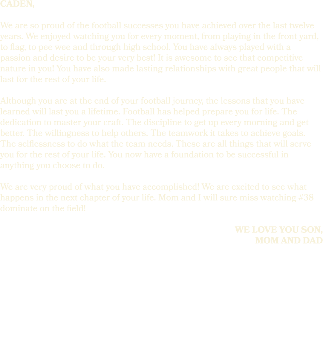 caden, We are so proud of the football successes you have achieved over the last twelve years. We enjoyed watching yo...