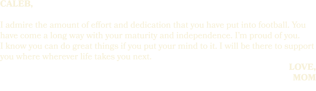 caleb, I admire the amount of effort and dedication that you have put into football. You have come a long way with yo...
