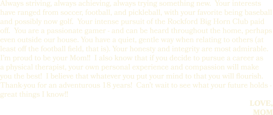 Always striving, always achieving, always trying something new. Your interests have ranged from soccer, football, and...