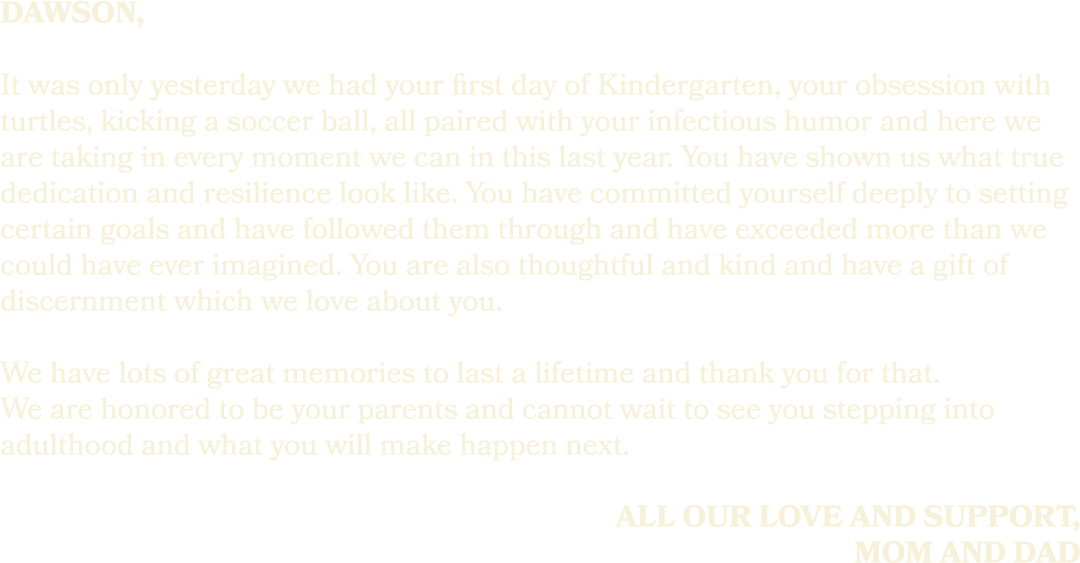 dawson, It was only yesterday we had your first day of Kindergarten, your obsession with turtles, kicking a soccer ba...