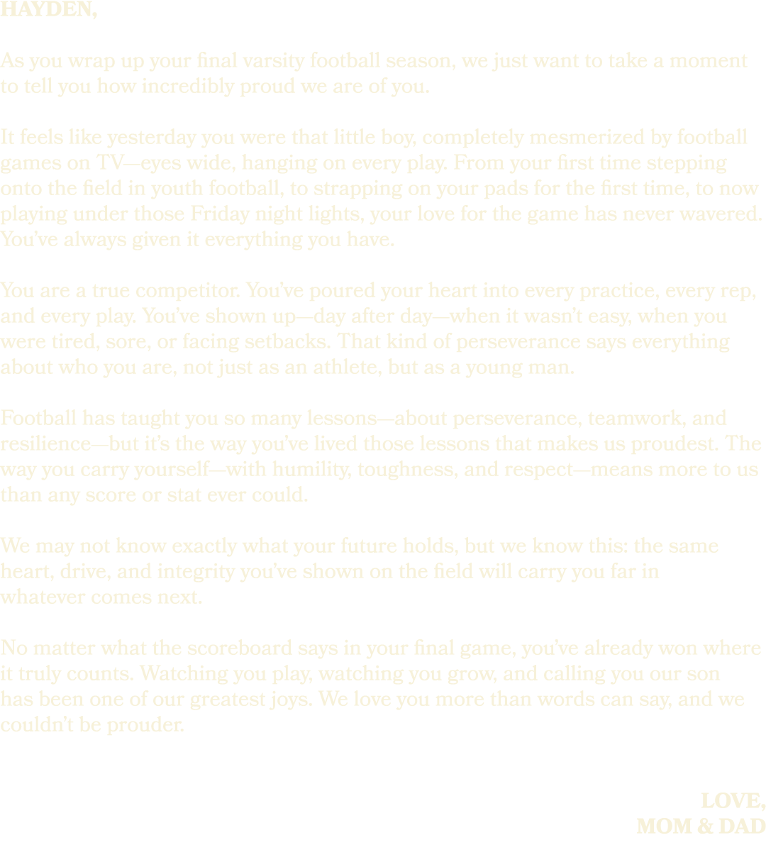 hayden, As you wrap up your final varsity football season, we just want to take a moment to tell you how incredibly p...
