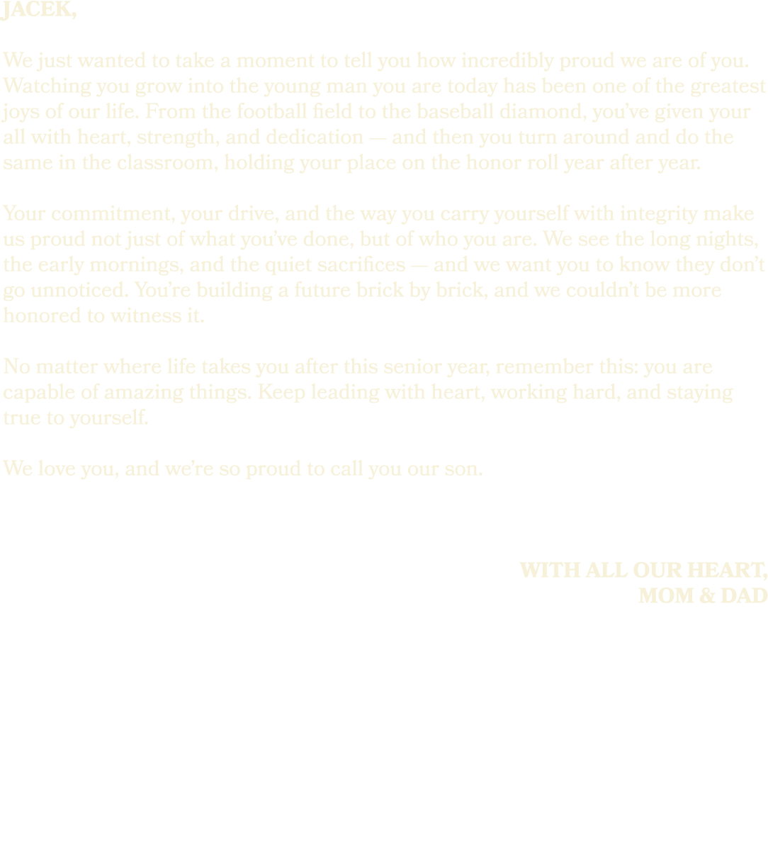jacek, We just wanted to take a moment to tell you how incredibly proud we are of you. Watching you grow into the you...