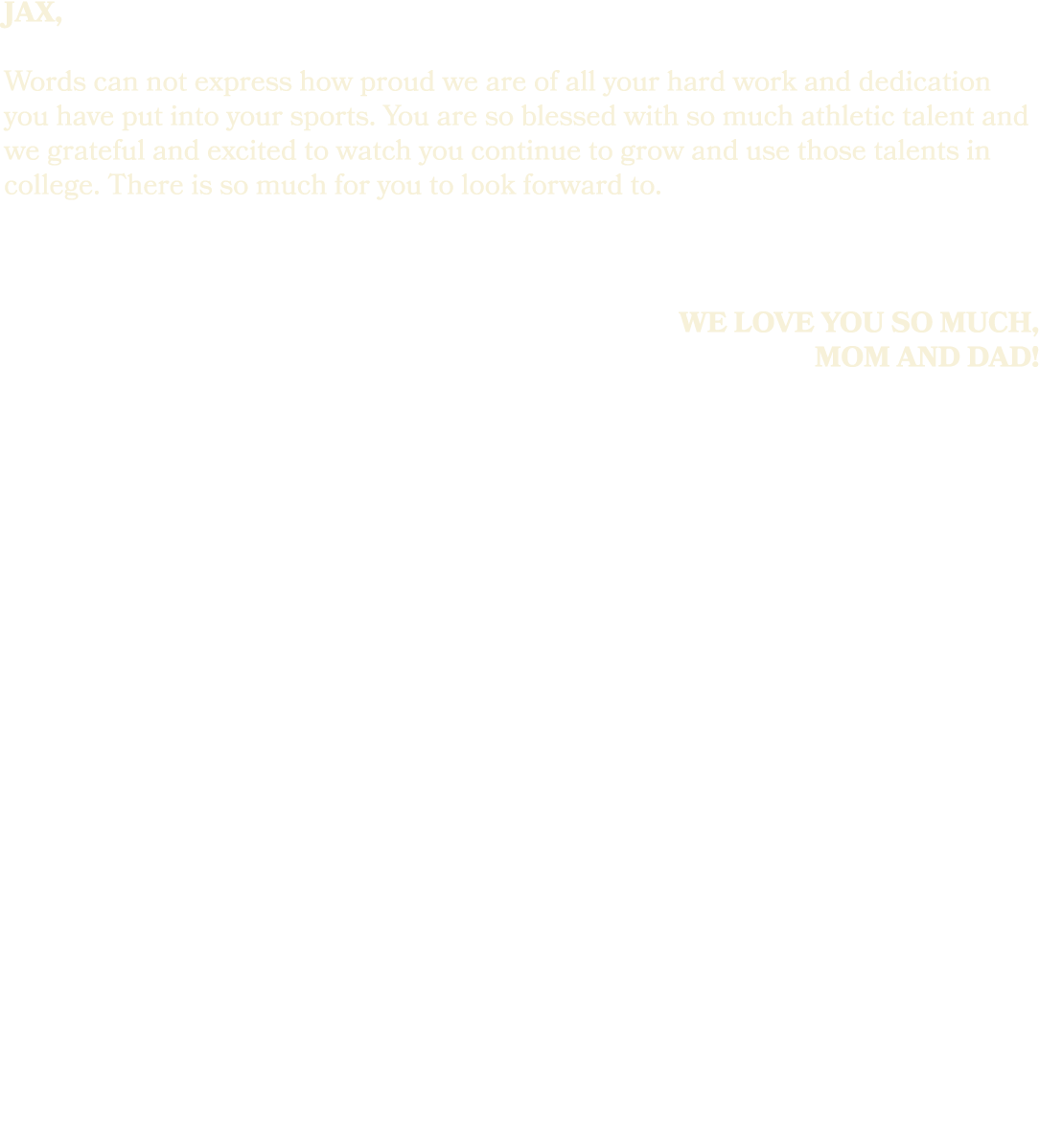 jax, Words can not express how proud we are of all your hard work and dedication you have put into your sports. You a...